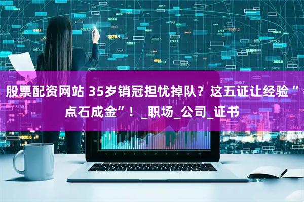 股票配资网站 35岁销冠担忧掉队？这五证让经验“点石成金”！_职场_公司_证书
