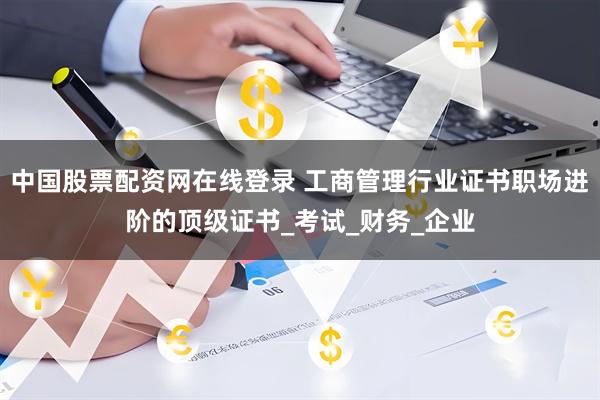 中国股票配资网在线登录 工商管理行业证书职场进阶的顶级证书_考试_财务_企业