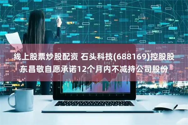 线上股票炒股配资 石头科技(688169)控股股东昌敬自愿承诺12个月内不减持公司股份