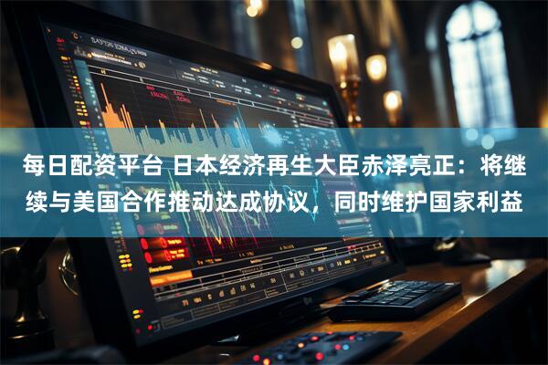 每日配资平台 日本经济再生大臣赤泽亮正：将继续与美国合作推动达成协议，同时维护国家利益