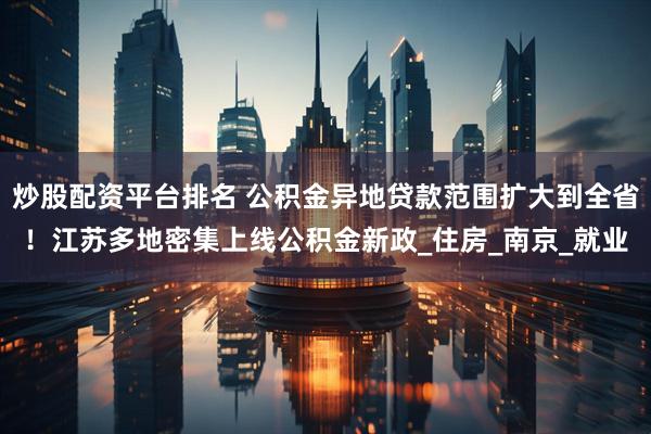炒股配资平台排名 公积金异地贷款范围扩大到全省！江苏多地密集上线公积金新政_住房_南京_就业