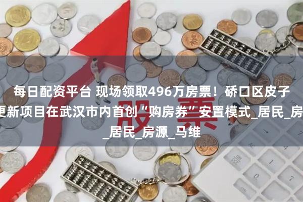 每日配资平台 现场领取496万房票！硚口区皮子街城市更新项目在武汉市内首创“购房券”安置模式_居民_房源_马维