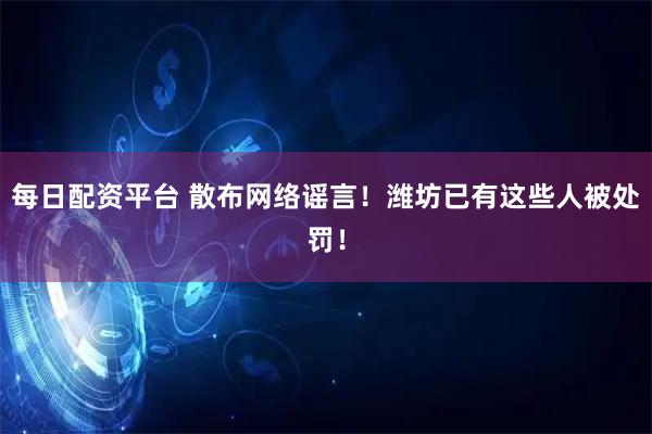 每日配资平台 散布网络谣言！潍坊已有这些人被处罚！