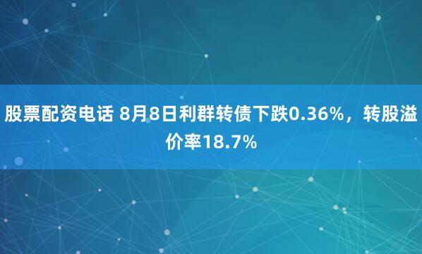 股票配资电话 8月8日利群转债下跌0.36%，转股溢价率18.7%