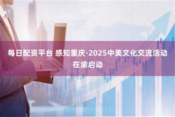 每日配资平台 感知重庆·2025中美文化交流活动在渝启动