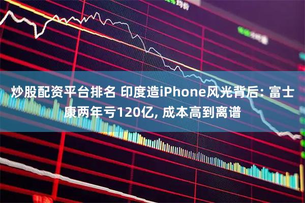 炒股配资平台排名 印度造iPhone风光背后: 富士康两年亏120亿, 成本高到离谱