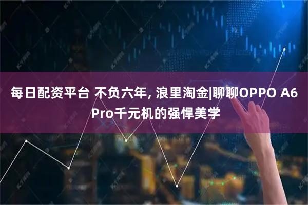 每日配资平台 不负六年, 浪里淘金|聊聊OPPO A6 Pro千元机的强悍美学