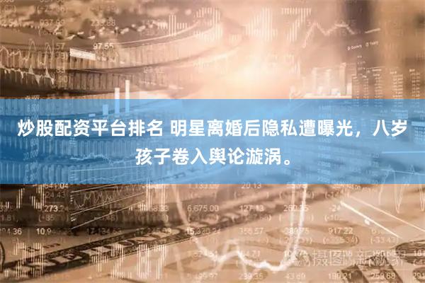 炒股配资平台排名 明星离婚后隐私遭曝光，八岁孩子卷入舆论漩涡。