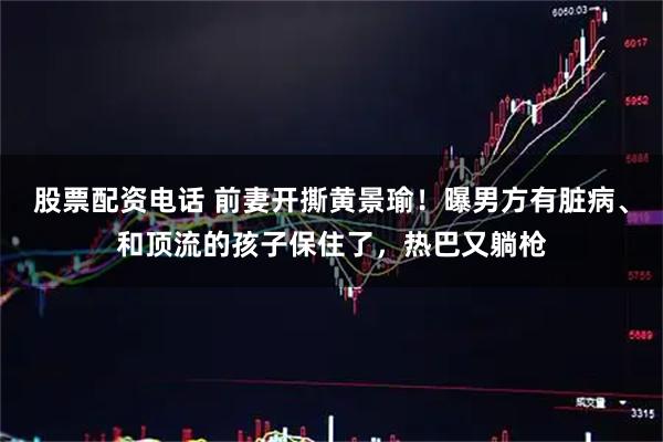 股票配资电话 前妻开撕黄景瑜！曝男方有脏病、和顶流的孩子保住了，热巴又躺枪