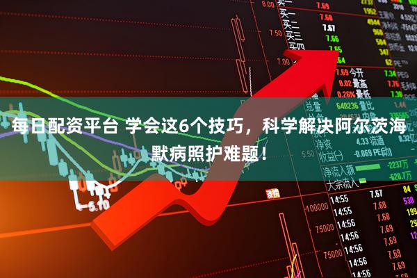 每日配资平台 学会这6个技巧，科学解决阿尔茨海默病照护难题！