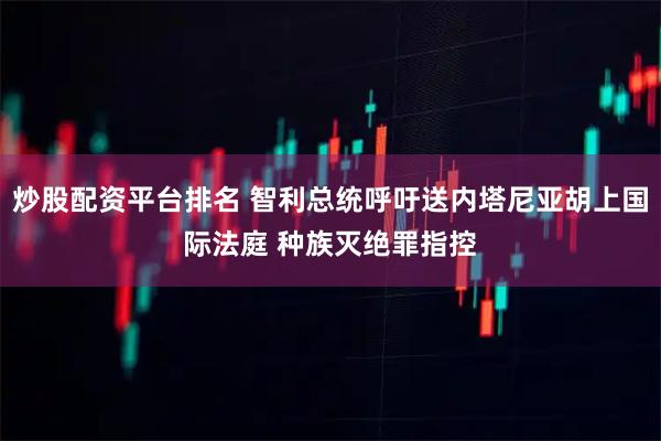 炒股配资平台排名 智利总统呼吁送内塔尼亚胡上国际法庭 种族灭绝罪指控