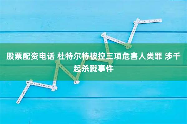 股票配资电话 杜特尔特被控三项危害人类罪 涉千起杀戮事件