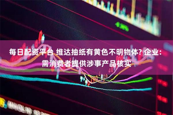 每日配资平台 维达抽纸有黄色不明物体? 企业: 需消费者提供涉事产品核实