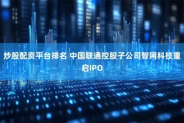 炒股配资平台排名 中国联通控股子公司智网科技重启IPO