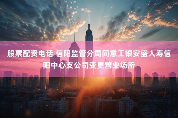 股票配资电话 信阳监管分局同意工银安盛人寿信阳中心支公司变更营业场所