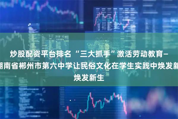 炒股配资平台排名 “三大抓手”激活劳动教育——湖南省郴州市第六中学让民俗文化在学生实践中焕发新生