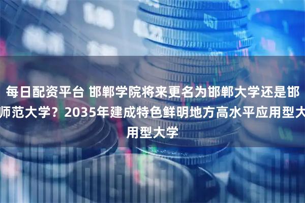 每日配资平台 邯郸学院将来更名为邯郸大学还是邯郸师范大学？2035年建成特色鲜明地方高水平应用型大学