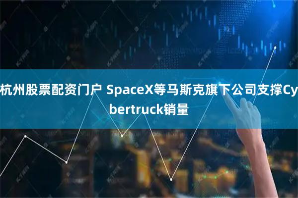 杭州股票配资门户 SpaceX等马斯克旗下公司支撑Cybertruck销量