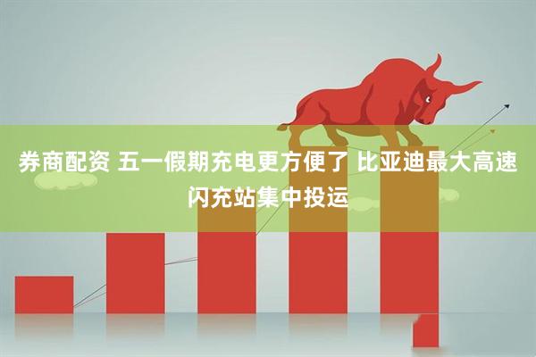 券商配资 五一假期充电更方便了 比亚迪最大高速闪充站集中投运