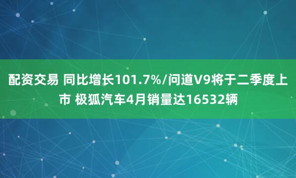 配资交易 同比增长101.7%/问道V9将于二季度上市 极狐汽车4月销量达16532辆