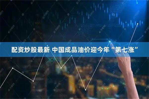 配资炒股最新 中国成品油价迎今年“第七涨”
