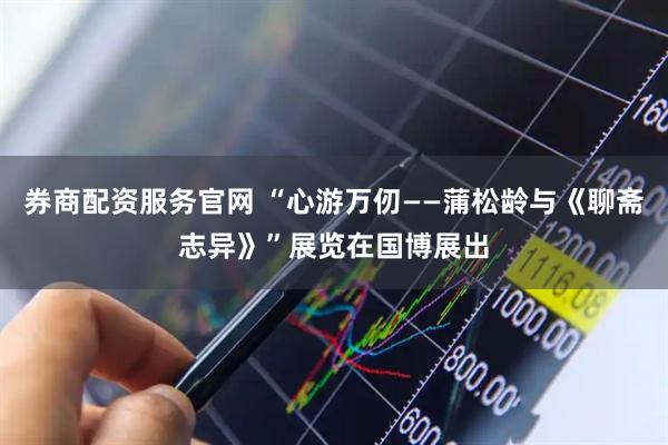 券商配资服务官网 “心游万仞——蒲松龄与《聊斋志异》”展览在国博展出