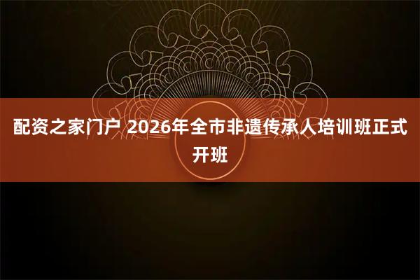 配资之家门户 2026年全市非遗传承人培训班正式开班