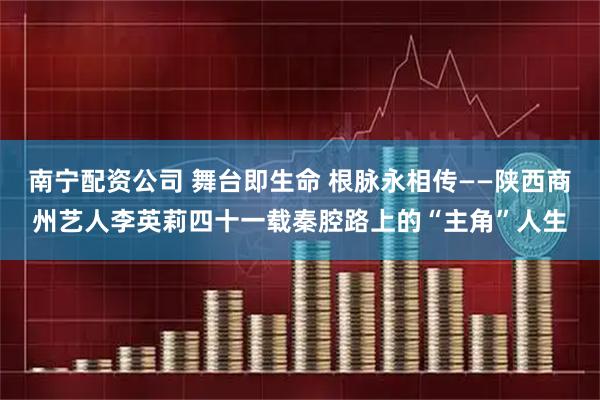 南宁配资公司 舞台即生命 根脉永相传——陕西商州艺人李英莉四十一载秦腔路上的“主角”人生