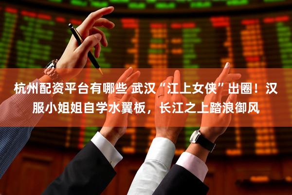 杭州配资平台有哪些 武汉“江上女侠”出圈！汉服小姐姐自学水翼板，长江之上踏浪御风